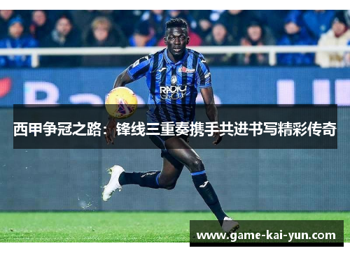 西甲争冠之路:锋线三重奏携手共进书写精彩传奇 西甲争冠之路:锋线三重奏携手共进书写精彩传奇