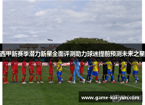 西甲新赛季潜力新星全面评测助力球迷提前预测未来之星 西甲新赛季潜力新星全面评测助力球迷提前预测未来之星