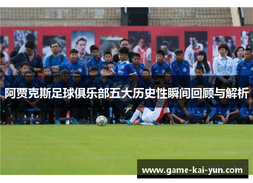 阿贾克斯足球俱乐部五大历史性瞬间回顾与解析 阿贾克斯足球俱乐部五大历史性瞬间回顾与解析