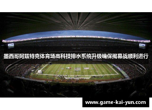 墨西哥阿兹特克体育场高科技排水系统升级确保揭幕战顺利进行