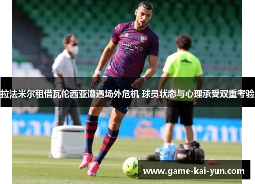 拉法米尔租借瓦伦西亚遭遇场外危机 球员状态与心理承受双重考验