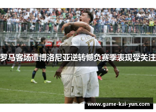 罗马客场遭博洛尼亚逆转憾负赛季表现受关注