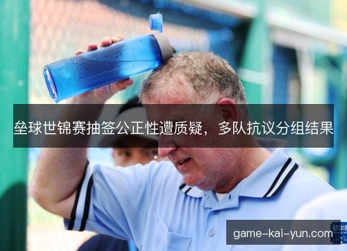垒球世锦赛抽签公正性遭质疑,多队抗议分组结果 垒球世锦赛抽签公正性遭质疑,多队抗议分组结果
