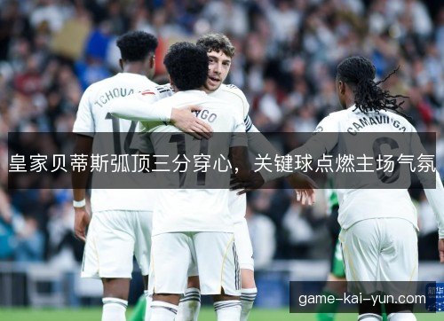 皇家贝蒂斯弧顶三分穿心，关键球点燃主场气氛