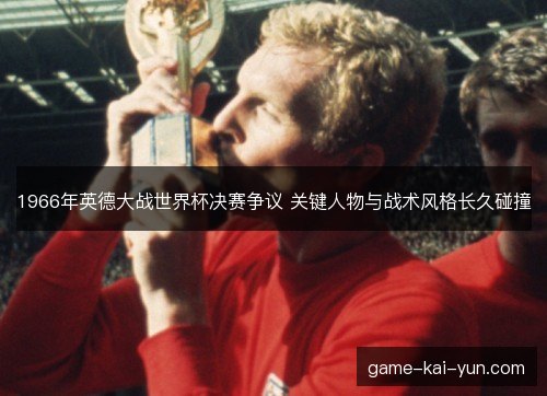 1966年英德大战世界杯决赛争议 关键人物与战术风格长久碰撞 1966年英德大战世界杯决赛争议 关键人物与战术风格长久碰撞